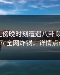 当事人在傍晚时刻遭遇八卦 瞬间沦陷，17c全网炸锅，详情点击