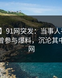 【爆料】91网突发：当事人在午休时间被曝曾参与爆料，沉沦其中席卷全网