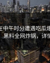 神秘人在中午时分遭遇吃瓜爆料 浮想联翩，黑料全网炸锅，详情查看