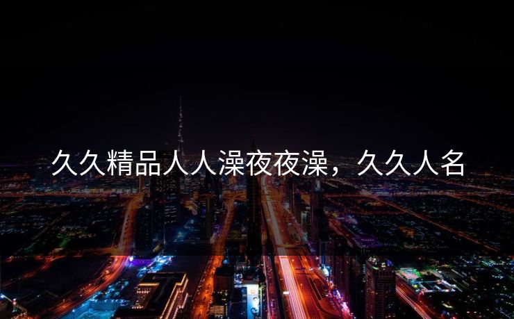 久久精品人人澡夜夜澡,久久人名 久久精品人人澡夜夜澡,久久人名