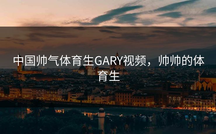中国帅气体育生GARY视频，帅帅的体育生