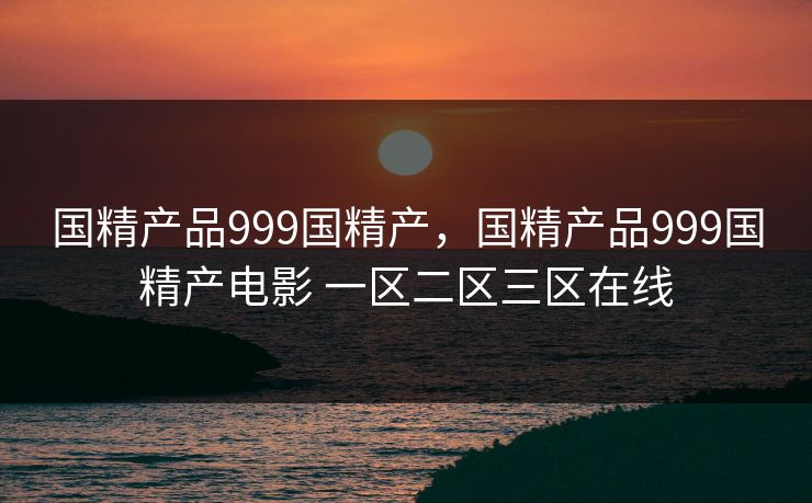 国精产品999国精产，国精产品999国精产电影 一区二区三区在线