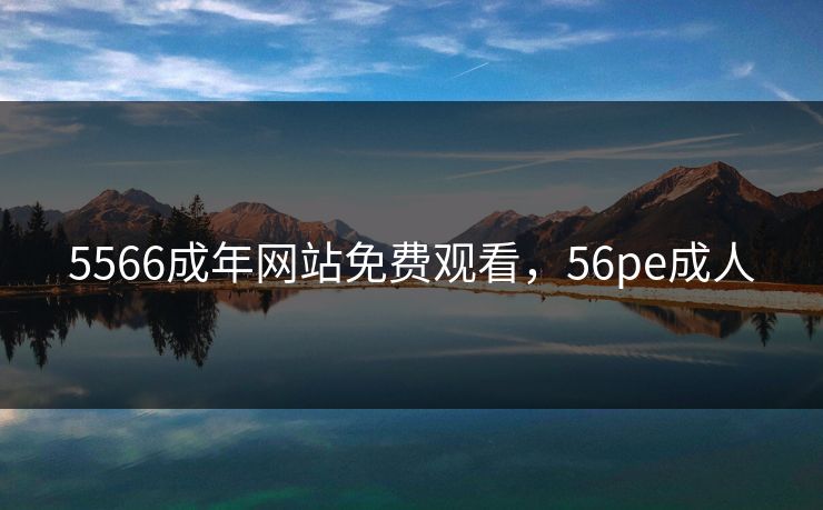 5566成年网站免费观看，56pe成人