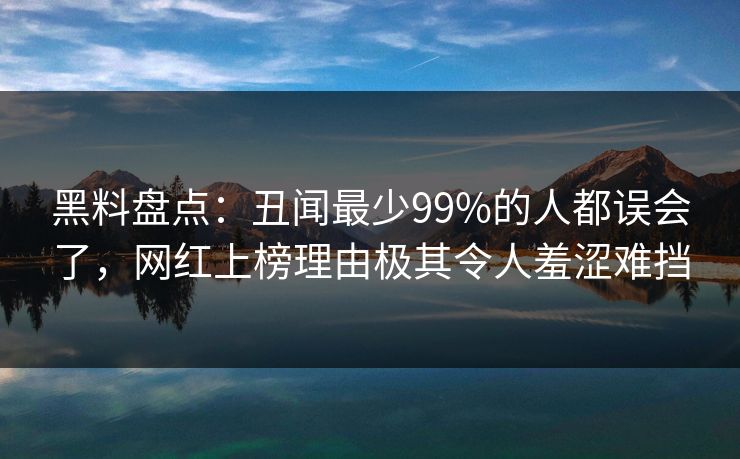 黑料盘点：丑闻最少99%的人都误会了，网红上榜理由极其令人羞涩难挡