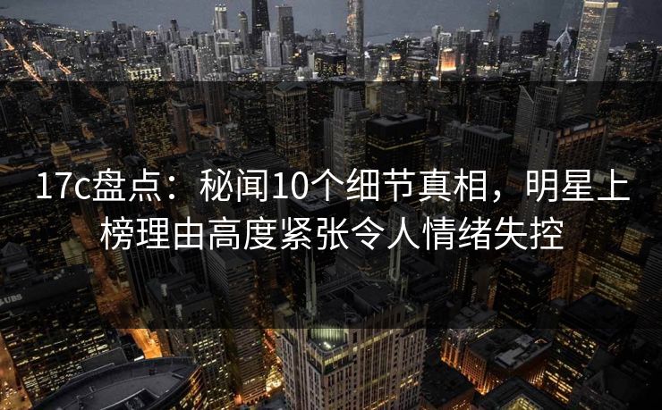 17c盘点：秘闻10个细节真相，明星上榜理由高度紧张令人情绪失控