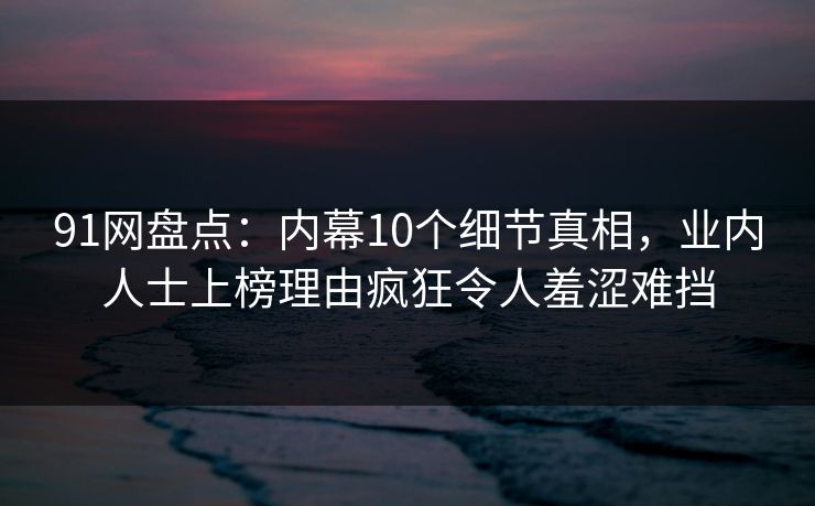 91网盘点:内幕10个细节真相,业内人士上榜理由疯狂令人羞涩难挡 91网盘点:内幕10个细节真相,业内人士上榜理由疯狂令人羞涩难挡