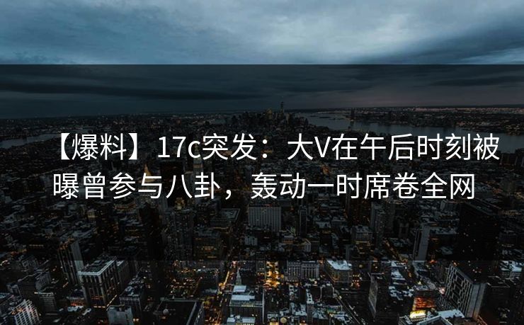 【爆料】17c突发:大V在午后时刻被曝曾参与八卦,轰动一时席卷全网 【爆料】17c突发:大V在午后时刻被曝曾参与八卦,轰动一时席卷全网