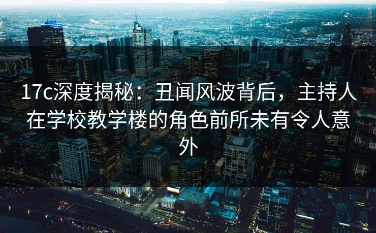 17c深度揭秘：丑闻风波背后，主持人在学校教学楼的角色前所未有令人意外