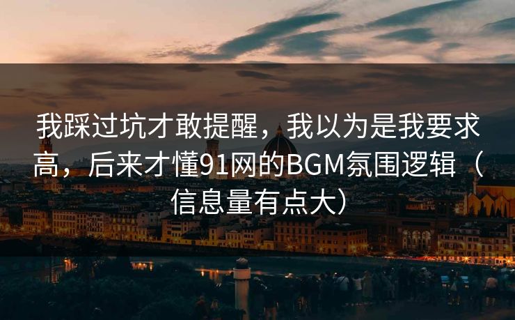 我踩过坑才敢提醒,我以为是我要求高,后来才懂91网的BGM氛围逻辑(信息量有点大) 我踩过坑才敢提醒,我以为是我要求高,后来才懂91网的BGM氛围逻辑(信息量有点大)