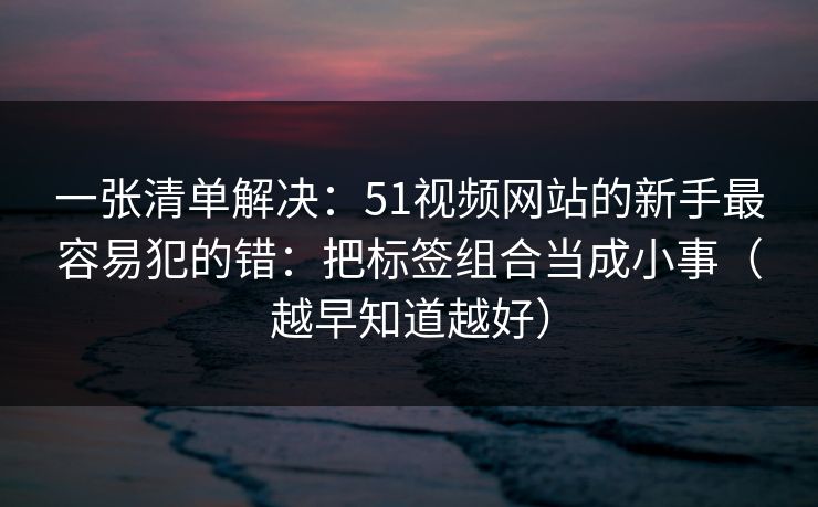 一张清单解决：51视频网站的新手最容易犯的错：把标签组合当成小事（越早知道越好）