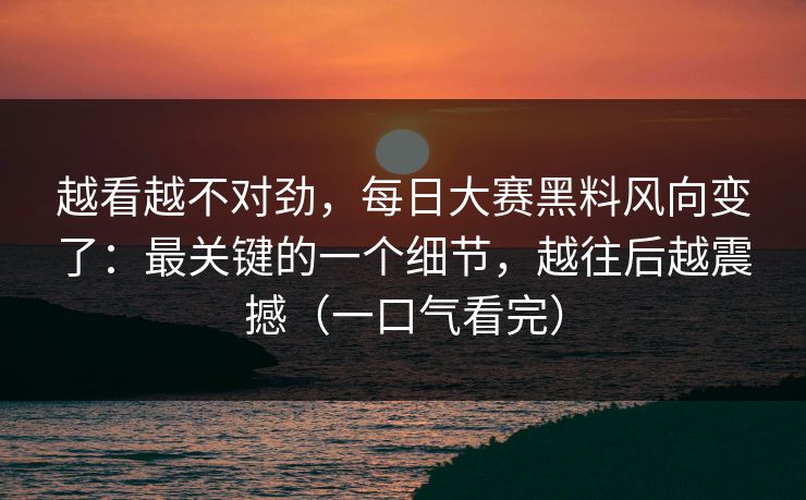 越看越不对劲，每日大赛黑料风向变了：最关键的一个细节，越往后越震撼（一口气看完）