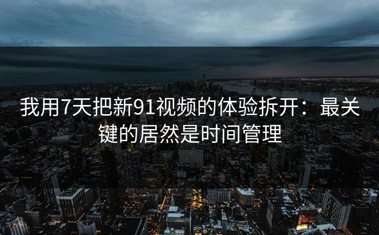 我用7天把新91视频的体验拆开:最关键的居然是时间管理 我用7天把新91视频的体验拆开:最关键的居然是时间管理