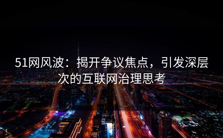 51网风波：揭开争议焦点，引发深层次的互联网治理思考