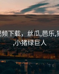 绿巨人视频下载，丝瓜,芭乐,猫咪,草莓,小猪绿巨人