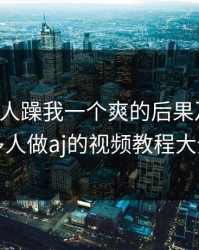 三个男人躁我一个爽的后果及影响，多人做aj的视频教程大全