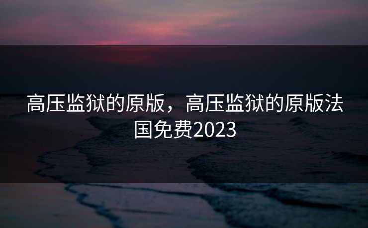 高压监狱的原版,高压监狱的原版法国免费2023 高压监狱的原版,高压监狱的原版法国免费2023