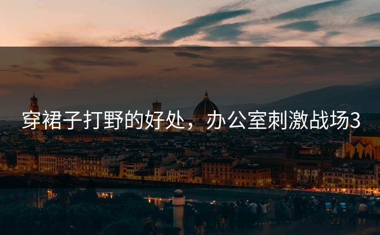 穿裙子打野的好处,办公室刺激战场3 穿裙子打野的好处,办公室刺激战场3