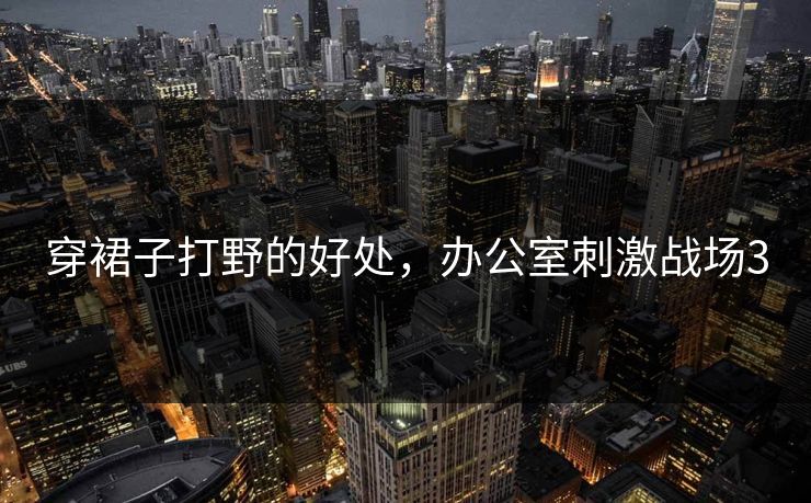 穿裙子打野的好处,办公室刺激战场3 穿裙子打野的好处,办公室刺激战场3