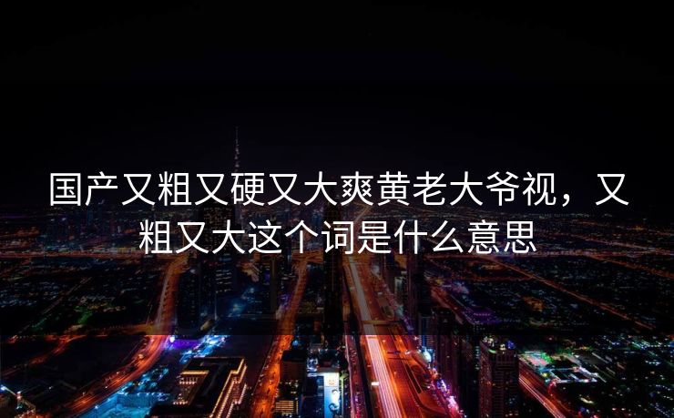 国产又粗又硬又大爽黄老大爷视,又粗又大这个词是什么意思 国产又粗又硬又大爽黄老大爷视,又粗又大这个词是什么意思