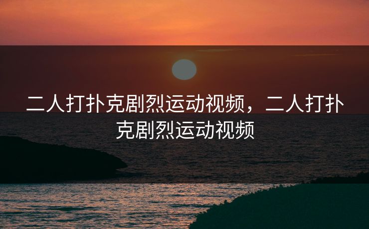 二人打扑克剧烈运动视频,二人打扑克剧烈运动视频 二人打扑克剧烈运动视频,二人打扑克剧烈运动视频