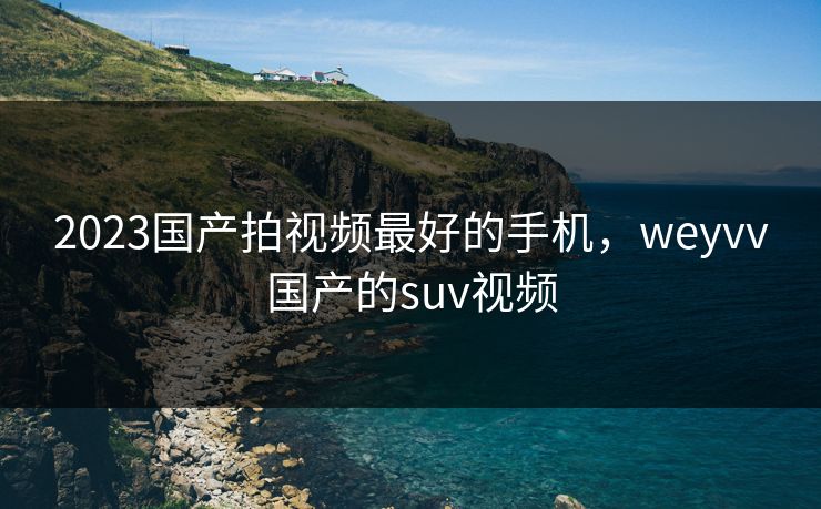 2023国产拍视频最好的手机,weyvv国产的suv视频 2023国产拍视频最好的手机,weyvv国产的suv视频