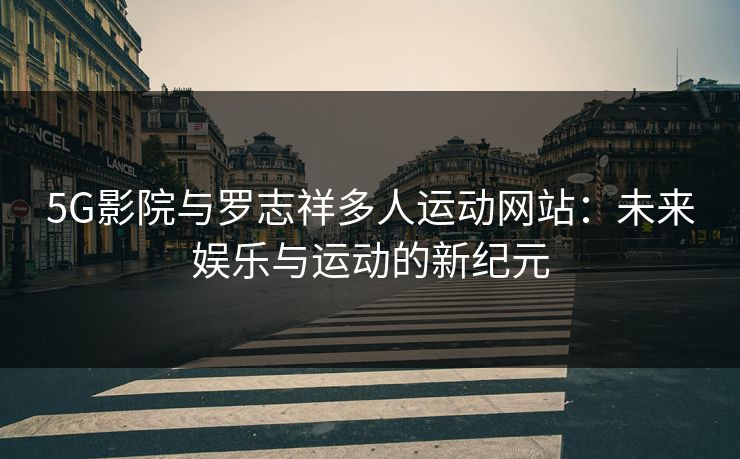 5G影院与罗志祥多人运动网站:未来娱乐与运动的新纪元 5G影院与罗志祥多人运动网站:未来娱乐与运动的新纪元