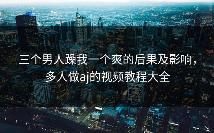 三个男人躁我一个爽的后果及影响,多人做aj的视频教程大全 三个男人躁我一个爽的后果及影响,多人做aj的视频教程大全