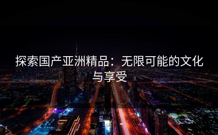 探索国产亚洲精品:无限可能的文化与享受 探索国产亚洲精品:无限可能的文化与享受