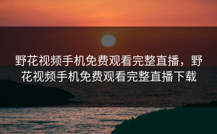 野花视频手机免费观看完整直播,野花视频手机免费观看完整直播下载 野花视频手机免费观看完整直播,野花视频手机免费观看完整直播下载