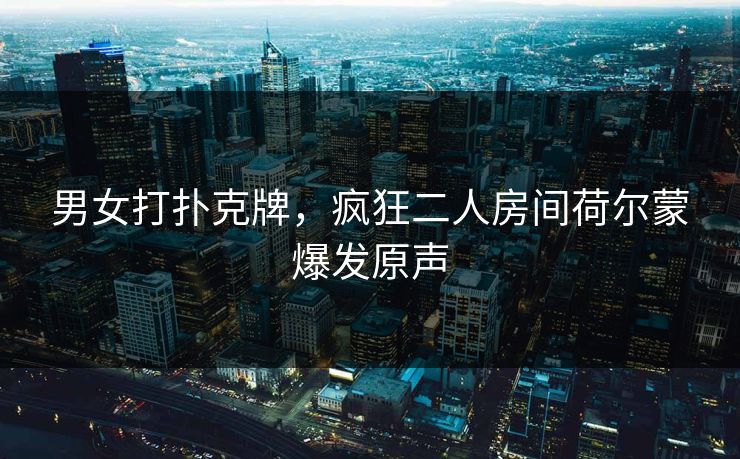 男女打扑克牌,疯狂二人房间荷尔蒙爆发原声 男女打扑克牌,疯狂二人房间荷尔蒙爆发原声
