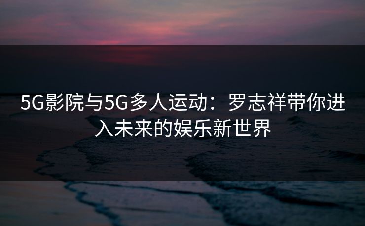 5G影院与5G多人运动：罗志祥带你进入未来的娱乐新世界