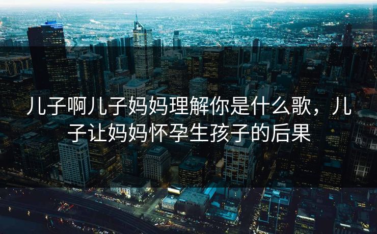 儿子啊儿子妈妈理解你是什么歌,儿子让妈妈怀孕生孩子的后果 儿子啊儿子妈妈理解你是什么歌,儿子让妈妈怀孕生孩子的后果