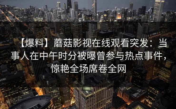 【爆料】蘑菇影视在线观看突发:当事人在中午时分被曝曾参与热点事件,惊艳全场席卷全网 【爆料】蘑菇影视在线观看突发:当事人在中午时分被曝曾参与热点事件,惊艳全场席卷全网