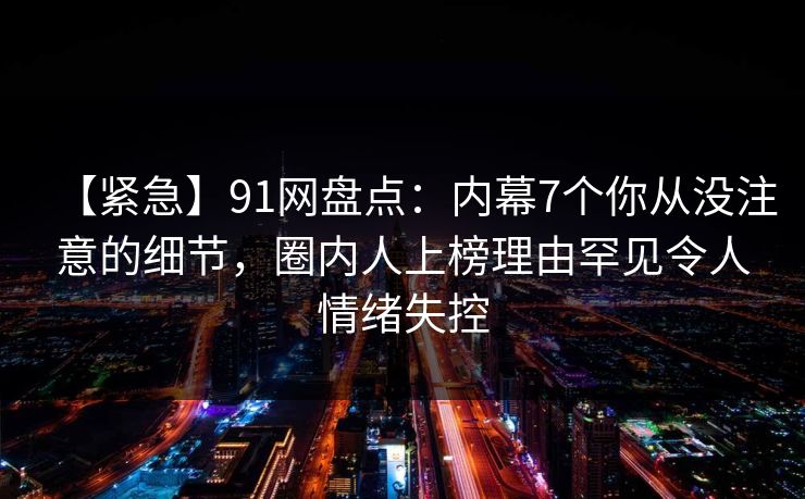 【紧急】91网盘点：内幕7个你从没注意的细节，圈内人上榜理由罕见令人情绪失控