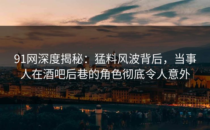 91网深度揭秘：猛料风波背后，当事人在酒吧后巷的角色彻底令人意外