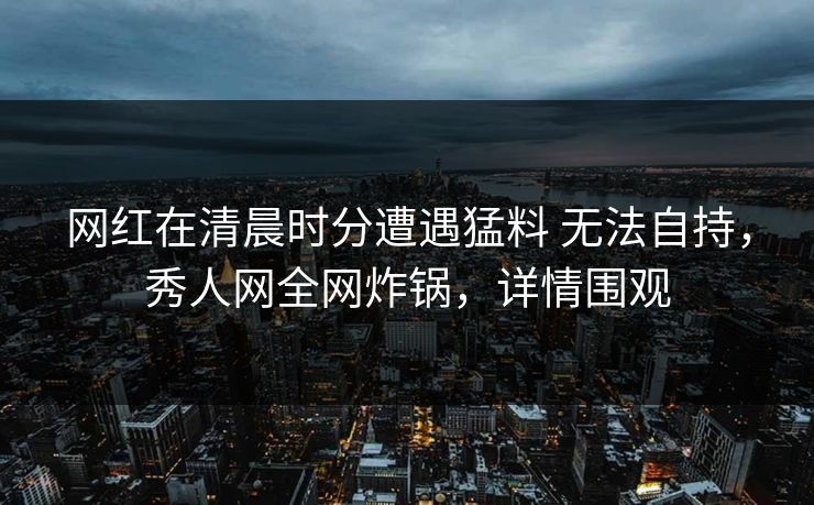 网红在清晨时分遭遇猛料 无法自持，秀人网全网炸锅，详情围观