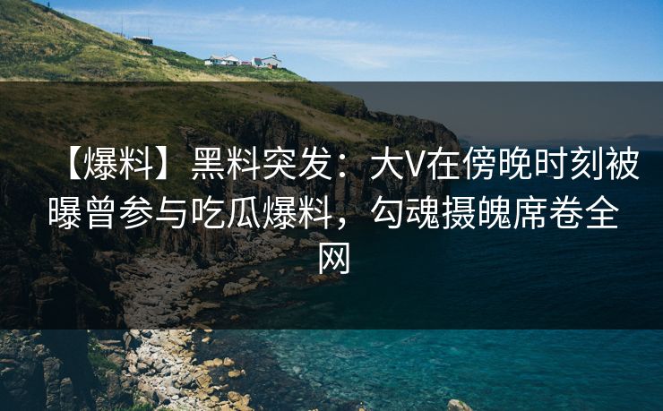 【爆料】黑料突发：大V在傍晚时刻被曝曾参与吃瓜爆料，勾魂摄魄席卷全网