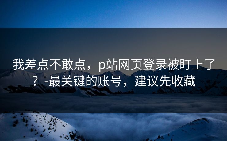 我差点不敢点,p站网页登录被盯上了?-最关键的账号,建议先收藏 我差点不敢点,p站网页登录被盯上了?-最关键的账号,建议先收藏
