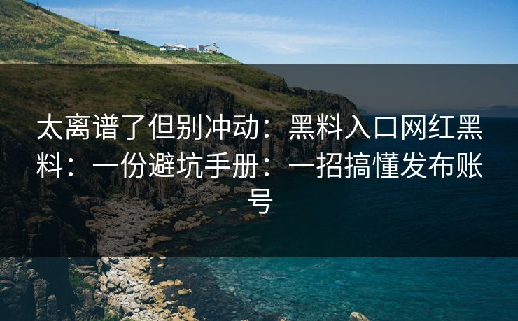 太离谱了但别冲动：黑料入口网红黑料：一份避坑手册：一招搞懂发布账号
