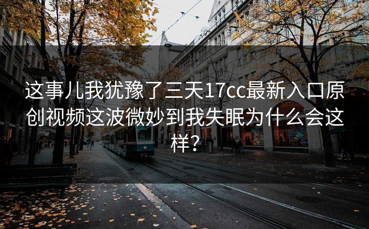 这事儿我犹豫了三天17cc最新入口原创视频这波微妙到我失眠为什么会这样？