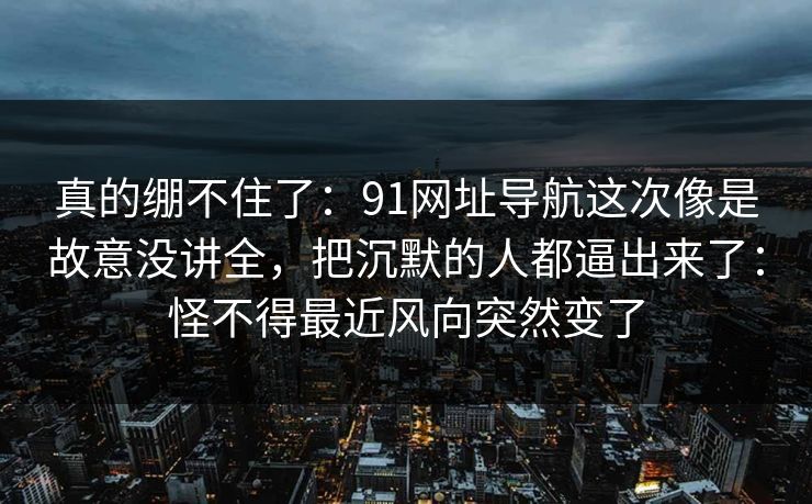 真的绷不住了:91网址导航这次像是故意没讲全,把沉默的人都逼出来了:怪不得最近风向突然变了 真的绷不住了:91网址导航这次像是故意没讲全,把沉默的人都逼出来了:怪不得最近风向突然变了